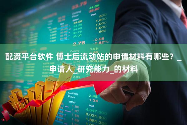 配资平台软件 博士后流动站的申请材料有哪些？_申请人_研究能力_的材料