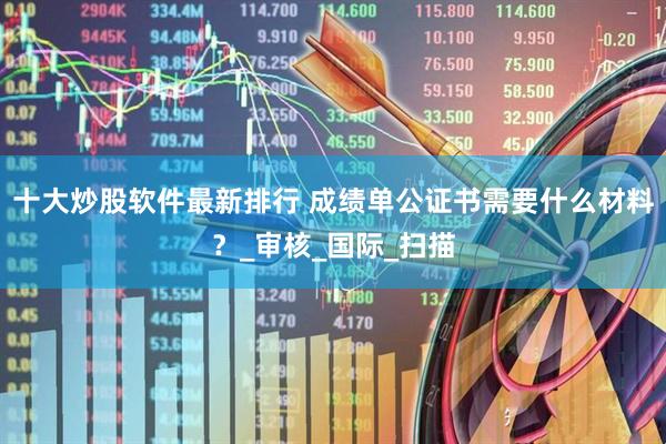 十大炒股软件最新排行 成绩单公证书需要什么材料？_审核_国际_扫描