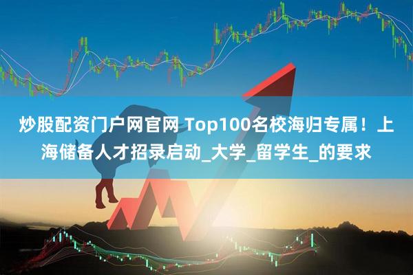 炒股配资门户网官网 Top100名校海归专属！上海储备人才招录启动_大学_留学生_的要求