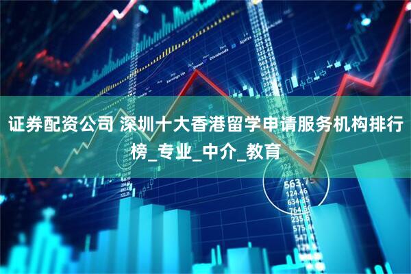 证券配资公司 深圳十大香港留学申请服务机构排行榜_专业_中介_教育