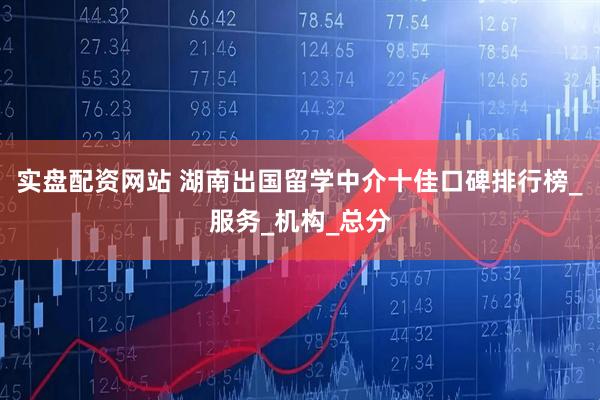 实盘配资网站 湖南出国留学中介十佳口碑排行榜_服务_机构_总分