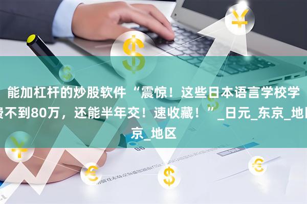 能加杠杆的炒股软件 “震惊！这些日本语言学校学费不到80万，还能半年交！速收藏！”_日元_东京_地区