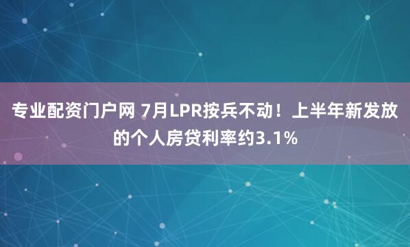 专业配资门户网 7月LPR按兵不动！上半年新发放的个人房贷利率约3.1%