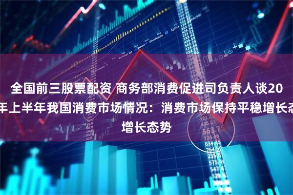 全国前三股票配资 商务部消费促进司负责人谈2025年上半年我国消费市场情况：消费市场保持平稳增长态势