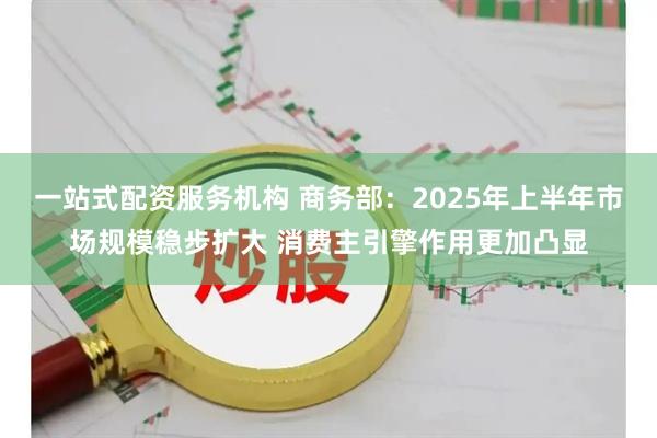 一站式配资服务机构 商务部：2025年上半年市场规模稳步扩大 消费主引擎作用更加凸显
