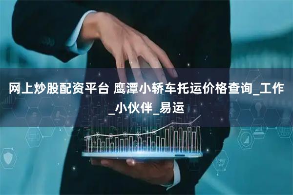 网上炒股配资平台 鹰潭小轿车托运价格查询_工作_小伙伴_易运
