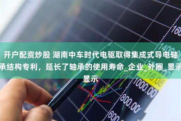 开户配资炒股 湖南中车时代电驱取得集成式导电轴承结构专利，延长了轴承的使用寿命_企业_外圈_显示