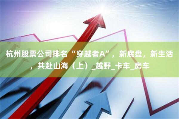 杭州股票公司排名 “穿越者A”，新底盘，新生活，共赴山海（上）_越野_卡车_房车