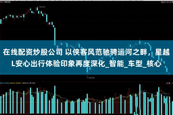 在线配资炒股公司 以侠客风范驰骋运河之畔，星越L安心出行体验印象再度深化_智能_车型_核心