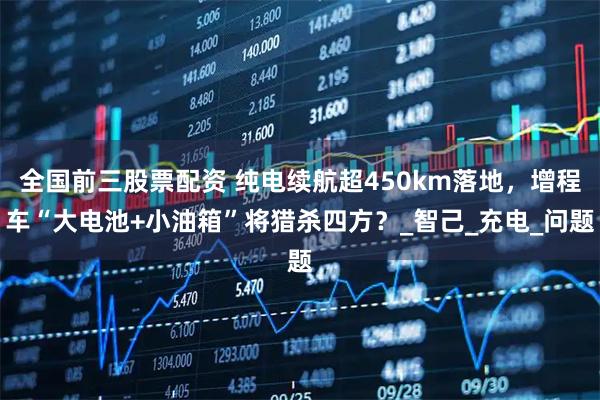 全国前三股票配资 纯电续航超450km落地，增程车“大电池+小油箱”将猎杀四方？_智己_充电_问题