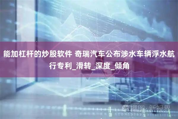 能加杠杆的炒股软件 奇瑞汽车公布涉水车辆浮水航行专利_滑转_深度_倾角