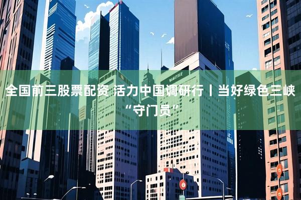 全国前三股票配资 活力中国调研行丨当好绿色三峡“守门员”