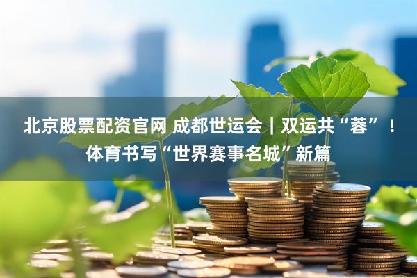 北京股票配资官网 成都世运会｜双运共“蓉” ！体育书写“世界赛事名城”新篇