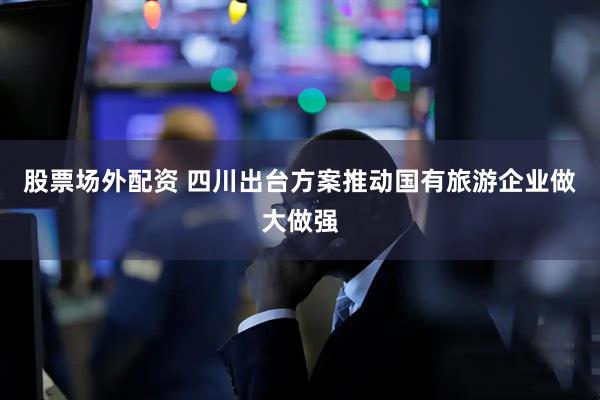 股票场外配资 四川出台方案推动国有旅游企业做大做强