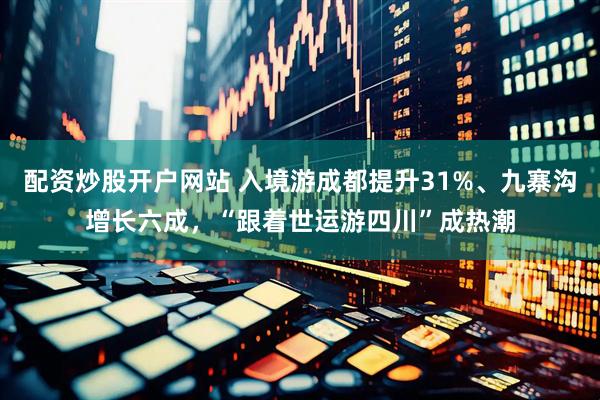 配资炒股开户网站 入境游成都提升31%、九寨沟增长六成，“跟着世运游四川”成热潮