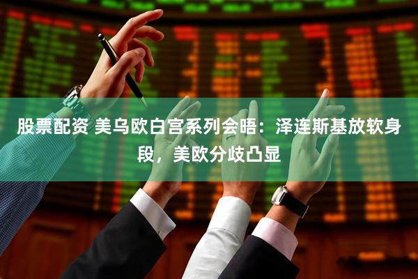 股票配资 美乌欧白宫系列会晤：泽连斯基放软身段，美欧分歧凸显