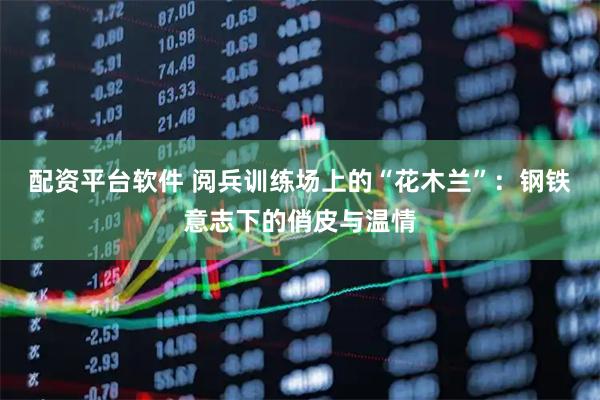 配资平台软件 阅兵训练场上的“花木兰”：钢铁意志下的俏皮与温情