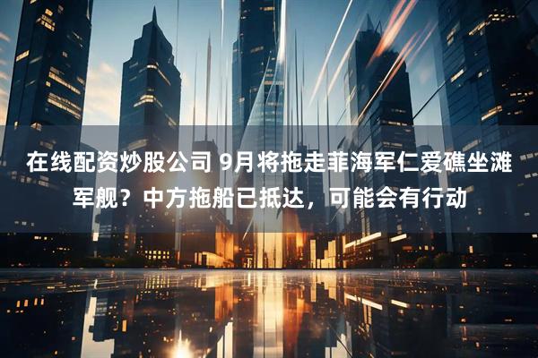 在线配资炒股公司 9月将拖走菲海军仁爱礁坐滩军舰？中方拖船已抵达，可能会有行动