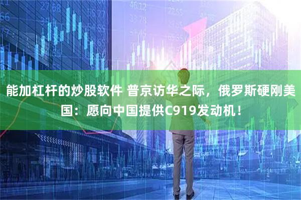 能加杠杆的炒股软件 普京访华之际，俄罗斯硬刚美国：愿向中国提供C919发动机！