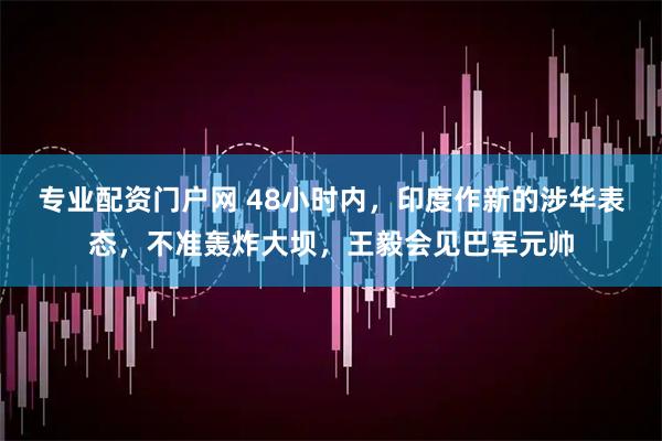 专业配资门户网 48小时内，印度作新的涉华表态，不准轰炸大坝，王毅会见巴军元帅
