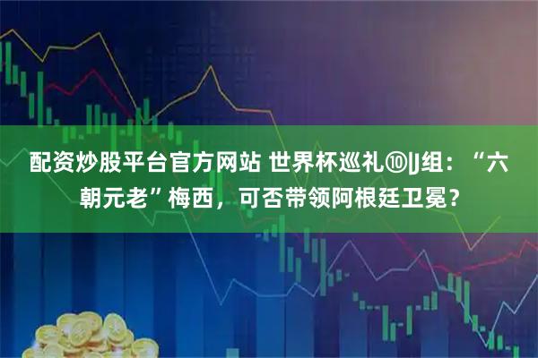 配资炒股平台官方网站 世界杯巡礼⑩|J组：“六朝元老”梅西，可否带领阿根廷卫冕？