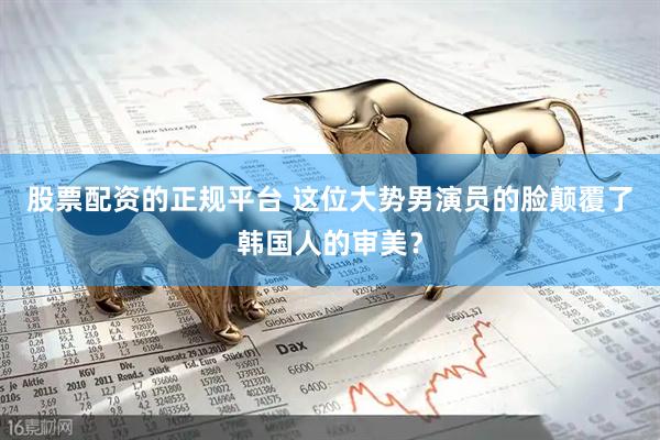 股票配资的正规平台 这位大势男演员的脸颠覆了韩国人的审美?