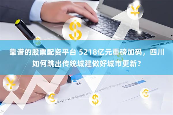 靠谱的股票配资平台 5218亿元重磅加码,四川如何跳出传统城建做好城市更新?