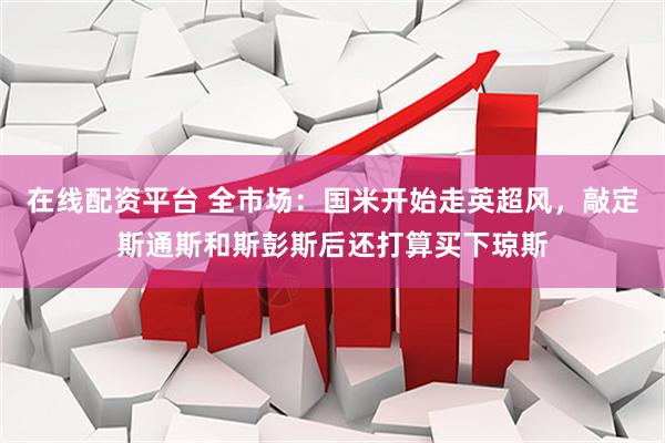在线配资平台 全市场：国米开始走英超风，敲定斯通斯和斯彭斯后还打算买下琼斯