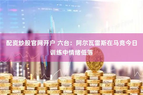 配资炒股官网开户 六台：阿尔瓦雷斯在马竞今日训练中情绪低落