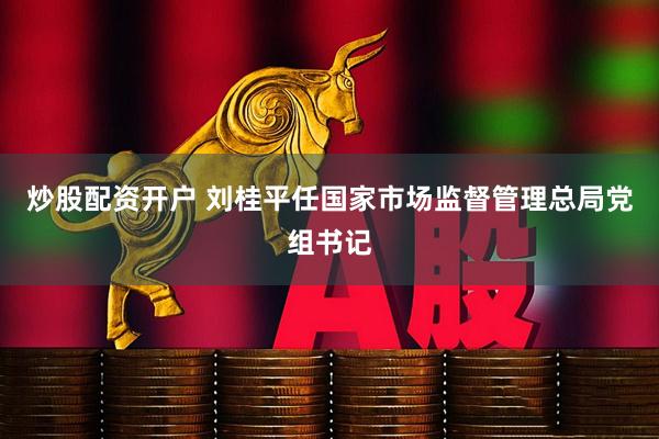 炒股配资开户 刘桂平任国家市场监督管理总局党组书记